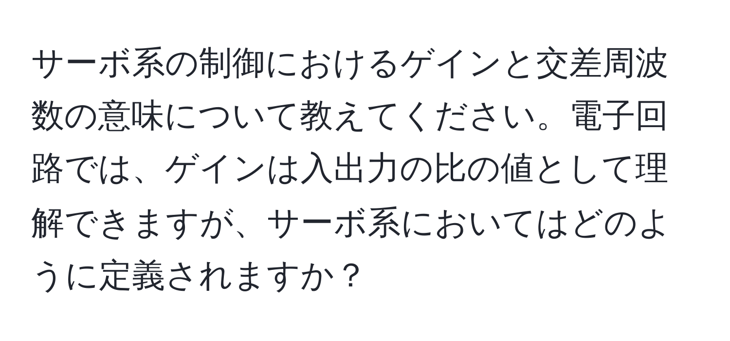 サーボ系の制御におけるゲインと交差周波数の意味について教えてください。電子回路では、ゲインは入出力の比の値として理解できますが、サーボ系においてはどのように定義されますか？