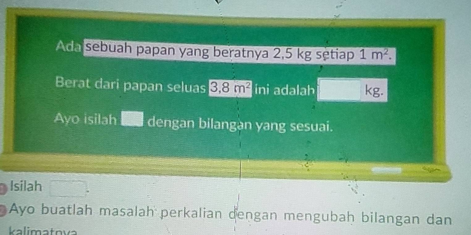 Ada sebuah papan yang beratnya 2,5 kg sętiap 1m^2. 
Berat dari papan seluas 3, 8m^2 ini adalah kg. 
Ayo isilah I dengan bilangàn yang sesuai. 
Isilah 
Ayo buatlah masalah perkalian dengan mengubaḥ bilangan dan 
kalimatova