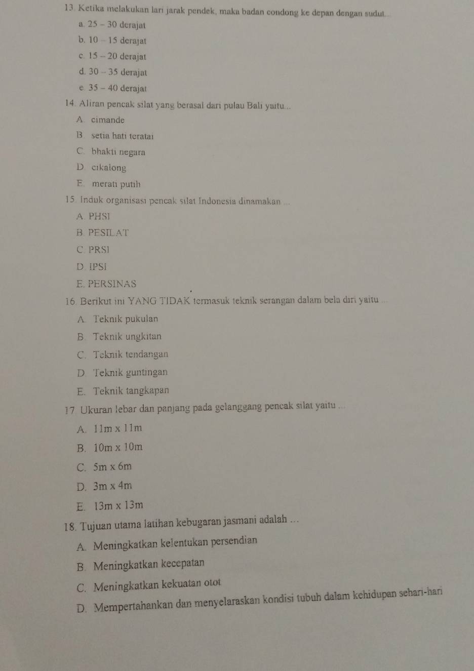 Ketika melakukan lari jarak pendek, maka badan condong ke depan dengan sudut..
a. 25-30 derajat
b. 10-15 derajat
c. 15-20 derajat
d. 30-35 derajat
e 35-40 derajat
14. Aliran pencak silat yang berasal dari pulau Bali yaitu...
A. cimande
B setia hati teratai
C. bhakti negara
D. cikalong
E. merati putih
15. Induk organisası pencak silat Indonesia dinamakan ...
A. PHSI
B PESILAT
C. PRSI
D. IPSi
E. PERSINAS
16. Berikut ini YANG TIDAK termasuk teknik serangan dalam bela diri yaitu ...
A. Teknik pukulan
B. Teknik ungkitan
C. Teknik tendangan
D. Teknik guntingan
E. Teknik tangkapan
17 Ukuran lebar dan panjang pada gelanggang pencak silat yaitu ...
A. 11m* 11m
B. 10m* 10m
C. 5m* 6m
D. 3m* 4m
E. 13m* 13m
18. Tujuan utama latihan kebugaran jasmani adalah ...
A. Meningkatkan kelentukan persendian
B. Meningkatkan kecepatan
C. Meningkatkan kekuatan otot
D. Mempertahankan dan menyelaraskan kondisi tubuh dalam kehidupan sehari-hari