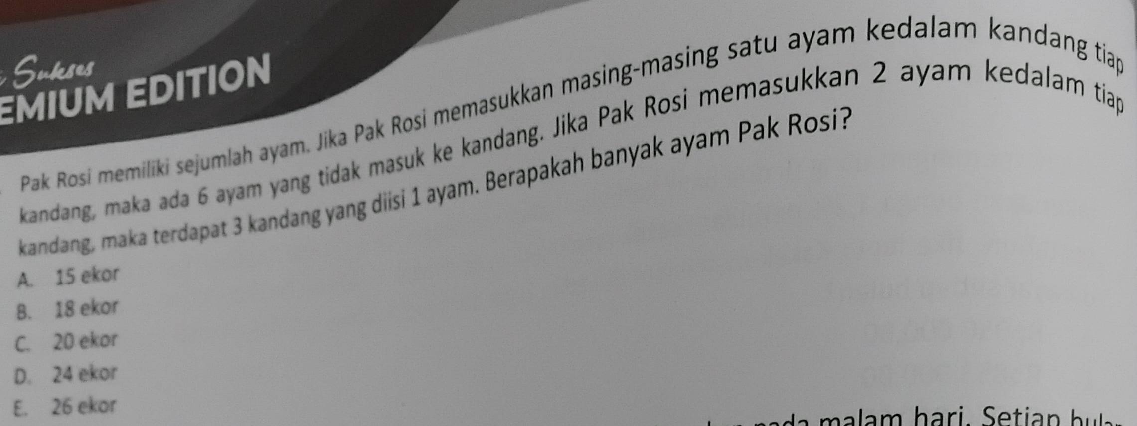 Sukeses
EMIUM EDITION
Pak Rosi memiliki sejumlah ayam. Jika Pak Rosi memasukkan masing-masing satu ayam kedalam kandang tiap
kandang, maka ada 6 ayam yang tidak masuk ke kandang. Jika Pak Rosi memasukkan 2 ayam kedalam tiap
kandang, maka terdapat 3 kandang yang diisi 1 ayam. Berapakah banyak ayam Pak Rosi?
A. 15 ekor
B. 18 ekor
C. 20 ekor
D. 24 ekor
E. 26 ekor