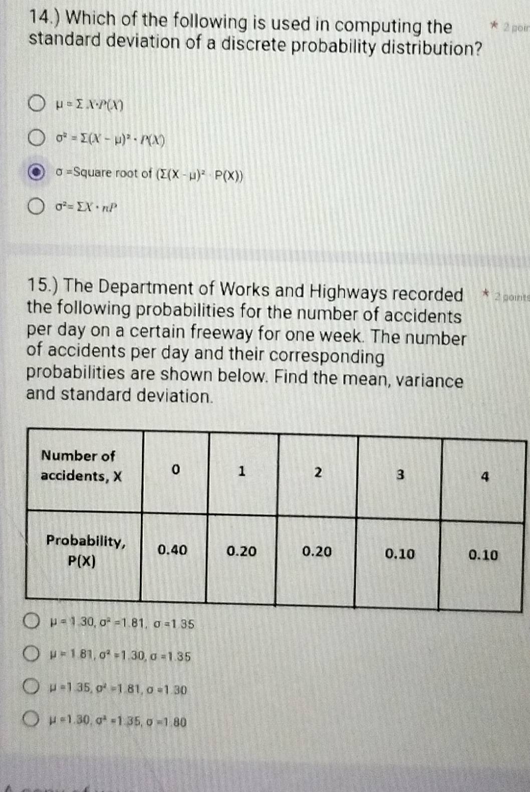 14.) Which of the following is used in computing the 2 poir
standard deviation of a discrete probability distribution?
mu =sumlimits X· P(X)
sigma^2=sumlimits (X-mu )^2· P(X)
sigma =S quare root of (sumlimits (X-mu )^2· P(X))
sigma^2=sumlimits X· nP
15.) The Department of Works and Highways recorded * 2 points
the following probabilities for the number of accidents
per day on a certain freeway for one week. The number
of accidents per day and their corresponding
probabilities are shown below. Find the mean, variance
and standard deviation.
mu =1.30,sigma^2=1.81,sigma =1.35
mu =1.81,sigma^2=1.30,sigma =1.35
mu =1.35,sigma^2=1.81,sigma =1.30
mu =1.30,a^2=1.35,sigma =1.80