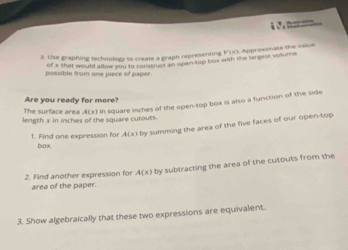Illustrative Mathematics 
3. Use graphing technology to create a graph representing V(x). Approximate the value 
of x that would allow you to construct an open-top box with the largest volume 
possible from one piece of paper. 
Are you ready for more? 
The surface area A(x) in square inches of the open-top box is also a function of the side 
length x in inches of the square cutouts. 
1. Find one expression for A(x) by summing the area of the five faces of our open-top 
box. 
2. Find another expression for A(x) by subtracting the area of the cutouts from the 
area of the paper. 
3. Show algebraically that these two expressions are equivalent.