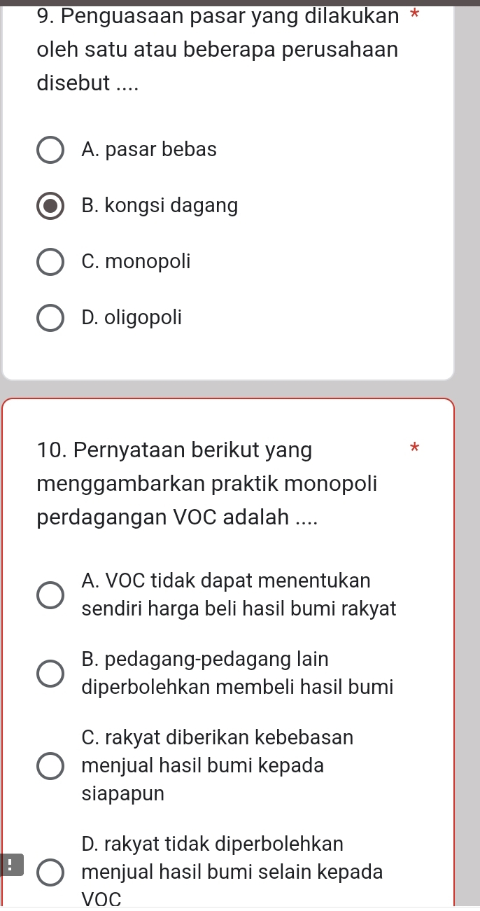 Penguasaan pasar yang dilakukan *
oleh satu atau beberapa perusahaan
disebut ....
A. pasar bebas
B. kongsi dagang
C. monopoli
D. oligopoli
10. Pernyataan berikut yang *
menggambarkan praktik monopoli
perdagangan VOC adalah ....
A. VOC tidak dapat menentukan
sendiri harga beli hasil bumi rakyat
B. pedagang-pedagang lain
diperbolehkan membeli hasil bumi
C. rakyat diberikan kebebasan
menjual hasil bumi kepada
siapapun
D. rakyat tidak diperbolehkan
: menjual hasil bumi selain kepada
VOC