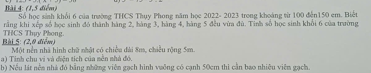 (1,5 điểm) 
Số học sinh khối 6 của trường THCS Thụy Phong năm học 2022- 2023 trong khoảng từ 100 đến150 em. Biết 
rằng khi xếp số học sinh đó thành hàng 2, hàng 3, hàng 4, hàng 5 đều vừa đủ. Tính số học sinh khối 6 của trường 
THCS Thụy Phong. 
Bài 5: (2,0 điểm) 
Một nền nhà hình chữ nhật có chiều dài 8m, chiều rộng 5m. 
a) Tính chu vi và diện tích của nền nhà đó. 
b) Nếu lát nền nhà đó bằng những viên gạch hình vuông có cạnh 50cm thì cần bao nhiêu viên gạch.