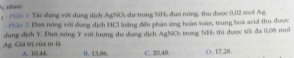 Vq nhau:
* - Phần 1: Tác dụng với dung dịch AgNOs dư trong NH₃ đun nóng, thu được 0,02 mol Ag.
- Phần 2: Đun nóng với dung dịch HCl loãng đến phán ứng hoàn toàn, trung hoà acid thu được
dung dịch Y. Đun nóng Y với lượng dư dung dịch AgNOs trong NHs thì được tối đa 0,08 mol
Ag. Giá trị của m là
A. 10,44. B. 13,86. C. 20,48. D. 17,28.