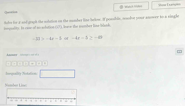 Watch Video 
Question Show Examples 
Solve for x and graph the solution on the number line below. If possible, resolve your answer to a single 
inequality. In case of no solution (∅), leave the number line blank.
-33>-4x-5 or -4x-5≥ -49
Answer Attempt 1 out of 2
S or R
Inequality Notation: □ 
Number Line: 
-2