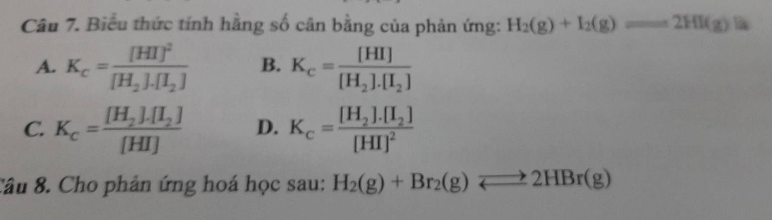 Biểu thức tính hằng số cân bằng của phản ứng: H_2(g)+I_2(g)==2HI(g)la
A. K_c=frac [HI]^2[H_2].[I_2] K_c=frac [HI][H_2].[I_2]
B.
C. K_c=frac [H_2].[I_2][HI] K_c=frac [H_2].[I_2][HI]^2
D.
Câu 8. Cho phản ứng hoá học sau: H_2(g)+Br_2(g)leftharpoons 2HBr(g)