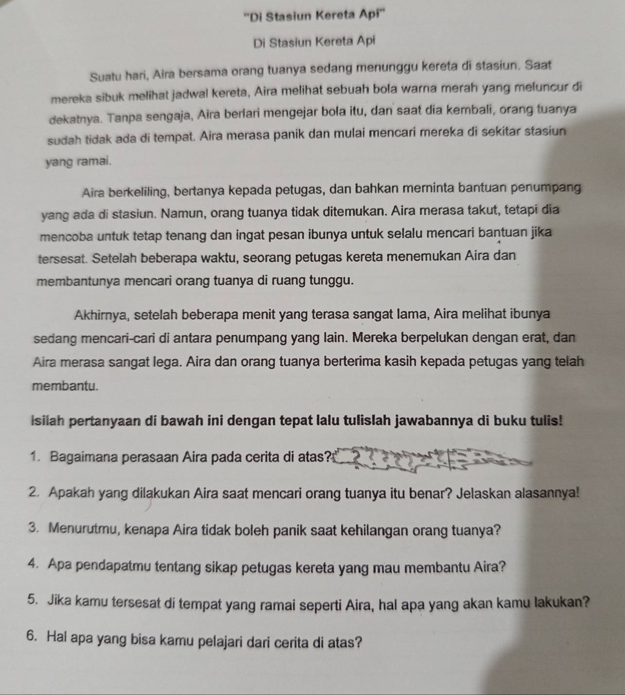 ''Di Stasiun Kereta Api''
Di Stasiun Kereta Api
Suatu hari, Aira bersama orang tuanya sedang menunggu kereta di stasiun. Saat
mereka sibuk melihat jadwal kereta, Aira melihat sebuah bola warna merah yang meluncur di
dekatnya. Tanpa sengaja, Aira berlari mengejar bola itu, dan saat dia kembali, orang tuanya
sudah tidak ada di tempat. Aira merasa panik dan mulai mencari mereka di sekitar stasiun
yang ramai.
Aira berkeliling, bertanya kepada petugas, dan bahkan merninta bantuan penumpang
yang ada di stasiun. Namun, orang tuanya tidak ditemukan. Aira merasa takut, tetapi dia
mencoba untuk tetap tenang dan ingat pesan ibunya untuk selalu mencari bantuan jika
tersesat. Setelah beberapa waktu, seorang petugas kereta menemukan Aira dan
membantunya mencari orang tuanya di ruang tunggu.
Akhirnya, setelah beberapa menit yang terasa sangat lama, Aira melihat ibunya
sedang mencari-cari di antara penumpang yang lain. Mereka berpelukan dengan erat, dan
Aira merasa sangat lega. Aira dan orang tuanya berterima kasih kepada petugas yang telah
membantu.
isilah pertanyaan di bawah ini dengan tepat lalu tulislah jawabannya di buku tulis!
1. Bagaimana perasaan Aira pada cerita di atas?
2. Apakah yang dilakukan Aira saat mencari orang tuanya itu benar? Jelaskan alasannya!
3. Menurutmu, kenapa Aira tidak boleh panik saat kehilangan orang tuanya?
4. Apa pendapatmu tentang sikap petugas kereta yang mau membantu Aira?
5. Jika kamu tersesat di tempat yang ramai seperti Aira, hal apa yang akan kamu lakukan?
6. Hal apa yang bisa kamu pelajari dari cerita di atas?