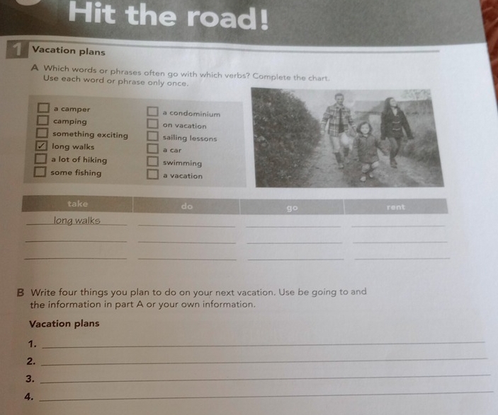 Hit the road!
1 Vacation plans
A Which words or phrases often go with which verbs? Complete the chart.
Use each word or phrase only once.
a camper a condominium
camping on vacation
something exciting sailing lessons
√ long walks a car
a lot of hiking swimming
some fishing a vacation
B Write four things you plan to do on your next vacation. Use be going to and
the information in part A or your own information.
Vacation plans
1.
_
2.
_
3.
_
4.
_