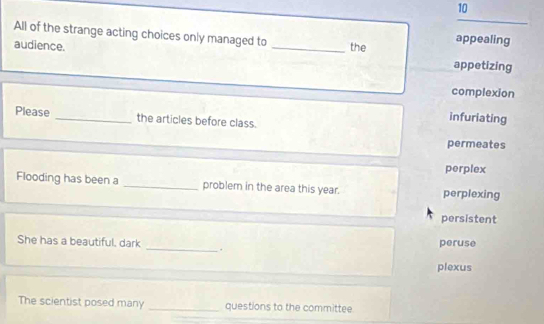 All of the strange acting choices only managed to _the
appealing
audience. appetizing
complexion
Please _the articles before class.
infuriating
permeates
perplex
Flooding has been a _problem in the area this year. perplexing
persistent
She has a beautiful. dark peruse
_.
plexus
The scientist posed many _questions to the committee