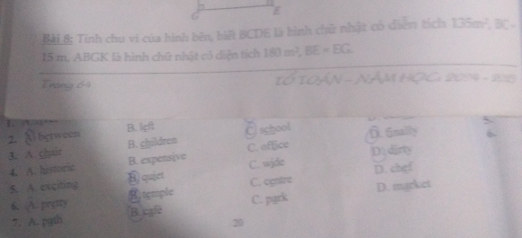 Bài&: Tính chu vi của hình bên, biệ BCDE là hình chữ nhật có diễn tích 135m^2, BC.
15 m. ABGK là hình chữ nhật có diện tích 180m^2, BE=EG
Trong 64 τó το Ấn - 1 Am K≥slant C 2054 ，
1 □ - B. left @ school f6mality
2. A between
3. A chair B. children C. oftice D. dirty
4. A. historic B. expensive C. wjde
5. A. exciting quiet
C. ogntre D. chef
6. A. prytty B. temple D. market
C. park
7. A. pgth B. cgle
20