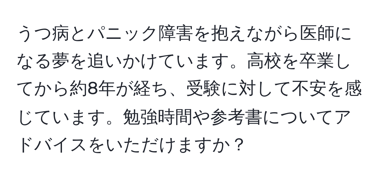 うつ病とパニック障害を抱えながら医師になる夢を追いかけています。高校を卒業してから約8年が経ち、受験に対して不安を感じています。勉強時間や参考書についてアドバイスをいただけますか？