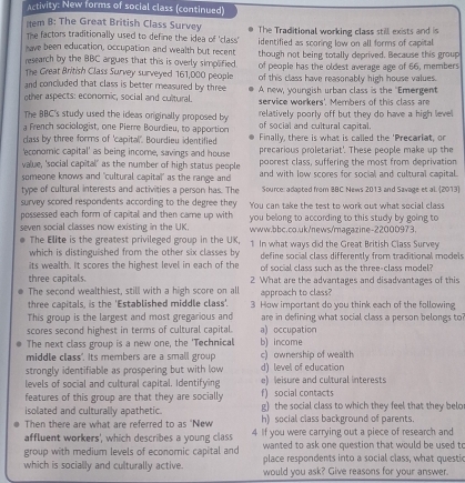 Activity: New forms of social class (continued)
item B: The Great British Class Survey
The factors traditionally used to define the idea of 'class' The Traditional working class still exists and is
have been education, occupation and wealth but recent identified as scoring low on all forms of capital
research by the BBC argues that this is overly simplified. though not being totally deprived. Because this group
The Great British Class Survey surveyed 161,000 people of people has the oldest average age of 66, members
and concluded that class is better measured by three of this class have reasonably high house values.
other aspects: economic, social and cultural. A new, youngish urban class is the 'Emergent
service workers'. Members of this class are
The BBC's study used the ideas originally proposed by relatively poorly off but they do have a high level
a French sociologist, one Pierre Bourdieu, to apportion of social and cultural capital.
class by three forms of 'capital". Bourdieu identified Finally, there is what is called the 'Precariat, or
'economic capital' as being income, savings and house precarious proletariat'. These people make up the
value, 'social capital' as the number of high status people poprest class, suffering the most from deprivation
someone knows and "cultural capital" as the range and and with low scores for social and cultural capital.
type of cultural interests and activities a person has. The Source: adapted from BBC News 2013 and Savage et al. (2013)
survey scored respondents according to the degree they You can take the test to work out what social class
possessed each form of capital and then came up with you belong to according to this study by going to
seven social classes now existing in the UK. www.bbc.co.uk/news/magazine-22000973.
The Elite is the greatest privileged group in the UK,
which is distinguished from the other six classes by 1 In what ways did the Great British Class Survey
define social class differently from traditional models
its wealth. It scores the highest level in each of the of social class such as the three-class model?
three capitals. 2 What are the advantages and disadvantages of this
The second wealthiest, still with a high score on all approach to class?
three capitals, is the 'Established middle class'. 3 How important do you think each of the following
This group is the largest and most gregarious and are in defining what social class a person belongs to
scores second highest in terms of cultural capital. a) occupation
The next class group is a new one, the 'Technical b) income
middle class". Its members are a small group c) ownership of wealth
strongly identifiable as prospering but with low d) level of education
levels of social and cultural capital. Identifying f) social contacts e) leisure and cultural interests
features of this group are that they are socially g) the social class to which they feel that they belo
isolated and culturally apathetic. h) social class background of parents.
Then there are what are referred to as "New
affluent workers', which describes a young class 4 If you were carrying out a piece of research and
wanted to ask one question that would be used to
group with medium levels of economic capital and place respondents into a social class, what questic
which is socially and culturally active. would you ask? Give reasons for your answer.