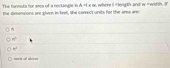 The formula for area of a rectangle is A=l* w , where I= length and w= width. If
the dimensions are given in feet, the correct units for the area are:
ft
ft^3
ft^2
none of above