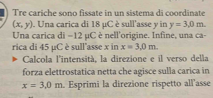 Tre cariche sono fissate in un sistema di coordinate
(x,y). Una carica di 18 μC è sull'asse y in y=3,0m. 
Una carica di −12 μC è nell'origine. Infine, una ca- 
rica di 45 μC è sull'asse x in x=3,0m. 
Calcola l'intensità, la direzione e il verso della 
forza elettrostatica netta che agisce sulla carica in
x=3,0m. Esprimi la direzione rispetto all’asse