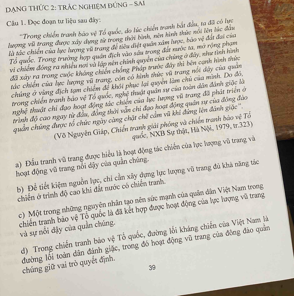 DẠNG THỨC 2: TRÁC NGHIỆM ĐÚNG - SAI
Câu 1. Đọc đoạn tư liệu sau đây:
*Trong chiến tranh bảo vệ Tố quốc, do lúc chiến tranh bắt đầu, ta đã có lực
lượng vũ trang được xây dựng từ trong thời bình, nên hình thức nổi lên lúc đầu
là tác chiến của lực lượng vũ trang đề tiêu diệt quân xâm lược, bảo vệ đất đai của
Tổ quốc. Trong trường hợp quân địch vào sâu trong đất nước ta, mở rộng phạm
vi chiếm đóng ra nhiều nơi và lập nền chính quyền của chúng ở đây, như tình hình
đã xảy ra trong cuộc kháng chiến chống Pháp trước đây thì bên cạnh hình thức
tác chiến của lực lượng vũ trang, còn có hình thức vũ trang nổi dậy của quần
chúng ở vùng địch tạm chiếm để khôi phục lại quyền làm chủ của mình. Do đó,
trong chiến tranh bảo vệ Tổ quốc, nghệ thuật quân sự của toàn dân đánh giặc là
thghệ thuật chỉ đạo hoạt động tác chiến của lực lượng vũ trang đã phát triển ở
trình độ cao ngay từ đầu, đồng thời vẫn chi đạo hoạt động quân sự của đông đảo
quần chúng được tố chức ngày càng chặt chẽ cầm vũ khí đứng lên đánh giặc ''.
(Võ Nguyên Giáp, Chiến tranh giải phóng và chiến tranh bảo vệ Tổ
quốc, NXB Sự thật, Hà Nội, 1979, tr.323)
a) Đấu tranh vũ trang được hiểu là hoạt động tác chiến của lực lượng vũ trang và
hoạt động vũ trang nổi dậy của quần chúng.
b) Để tiết kiệm nguồn lực, chỉ cần xây dựng lực lượng vũ trang đủ khả năng tác
chiến ở trình độ cao khi đất nước có chiến tranh.
c) Một trong những nguyên nhân tạo nên sức mạnh của quân dân Việt Nam trong
chiến tranh bảo vệ Tổ quốc là đã kết hợp được hoạt động của lực lượng vũ trang
và sự nổi dậy của quần chúng.
d) Trong chiến tranh bảo vệ Tổ quốc, đường lối kháng chiến của Việt Nam là
đường lối toàn dân đánh giặc, trong đó hoạt động vũ trang của đông đảo quần
chúng giữ vai trò quyết định.
39