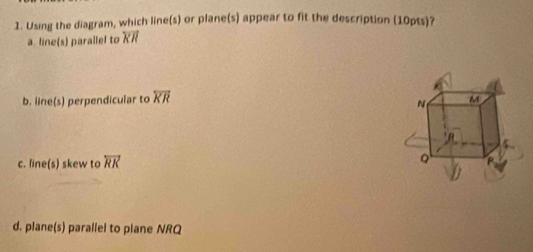 Using the diagram, which line(s) or plane(s) appear to fit the description (10pts)?
a. line(s) parallel to overleftrightarrow KR
b. line(s) perpendicular to overleftrightarrow KR
c. line(s) skew to overleftrightarrow RK
d. plane(s) parallel to plane NRQ