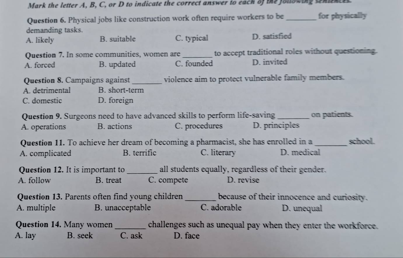 Mark the letter A, B, C, or D to indicate the correct answer to each of the following senit
Question 6. Physical jobs like construction work often require workers to be_ for physically
demanding tasks.
A. likely B. suitable C. typical D. satisfied
Question 7. In some communities, women are _to accept traditional roles without questioning.
A. forced B. updated C. founded D. invited
Question 8. Campaigns against_ violence aim to protect vulnerable family members.
A. detrimental B. short-term
C. domestic D. foreign
Question 9. Surgeons need to have advanced skills to perform life-saving _on patients.
A. operations B. actions C. procedures D. principles
Question 11. To achieve her dream of becoming a pharmacist, she has enrolled in a _school.
A. complicated B. terrific C. literary D. medical
Question 12. It is important to_ all students equally, regardless of their gender.
A. follow B. treat C. compete D. revise
Question 13. Parents often find young children_ because of their innocence and curiosity.
A. multiple B. unacceptable C. adorable D. unequal
Question 14. Many women _challenges such as unequal pay when they enter the workforce.
A. lay B. seek C. ask D. face