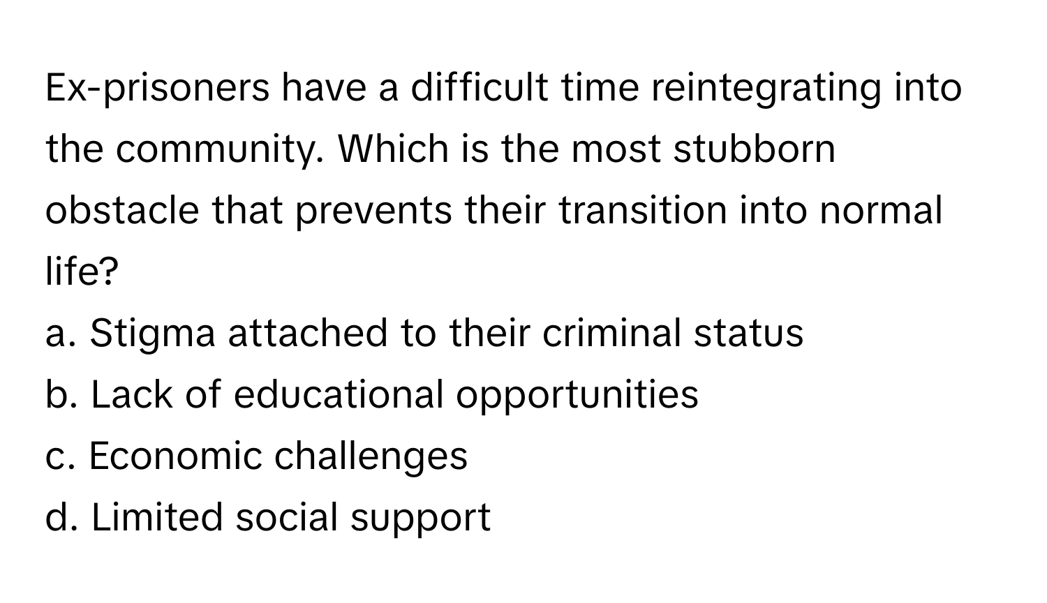 Ex-prisoners have a difficult time reintegrating into the community. Which is the most stubborn obstacle that prevents their transition into normal life?

a. Stigma attached to their criminal status 
b. Lack of educational opportunities 
c. Economic challenges 
d. Limited social support