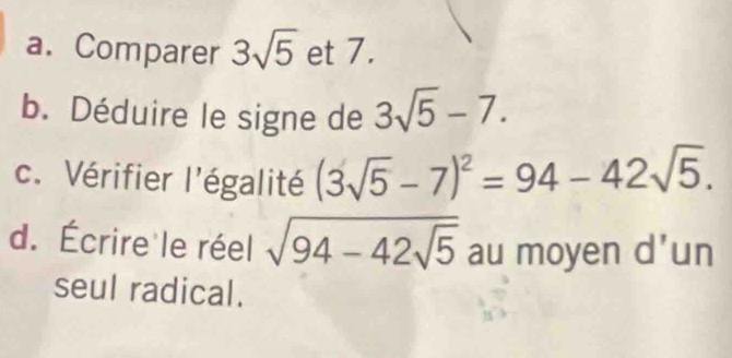 Comparer 3sqrt(5) et 7. 
b. Déduire le signe de 3sqrt(5)-7. 
c. Vérifier l'égalité (3sqrt(5)-7)^2=94-42sqrt(5). 
d. Écrire le réel sqrt(94-42sqrt 5) au moyen d’un 
seul radical.