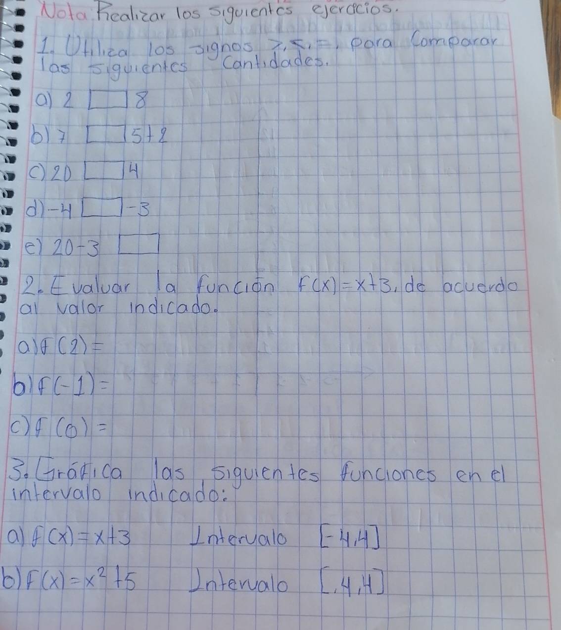 Nota Realizar los siquientcs eerecios. 
1. Uflca l0s =ignos 7, ¢, 5) para Comparar 
las 5iquientes Cantidades 
a) 2□ 8
6) 7□ 5+2
() 20□ 4
dì -4□ -3
e) 20-3□
2. Evaluar a funcián f(x)=x+3 ,de acuerdo 
ai valor indicado. 
a) θ (2)=
b) f(-1)=
() f(0)=
3. Graica las siquientes funciones enel 
intervalo indicado: 
al f(x)=x+3 Interyalo [-4,4]
6) F(x)=x^2+5 Intervalo [,4,4]