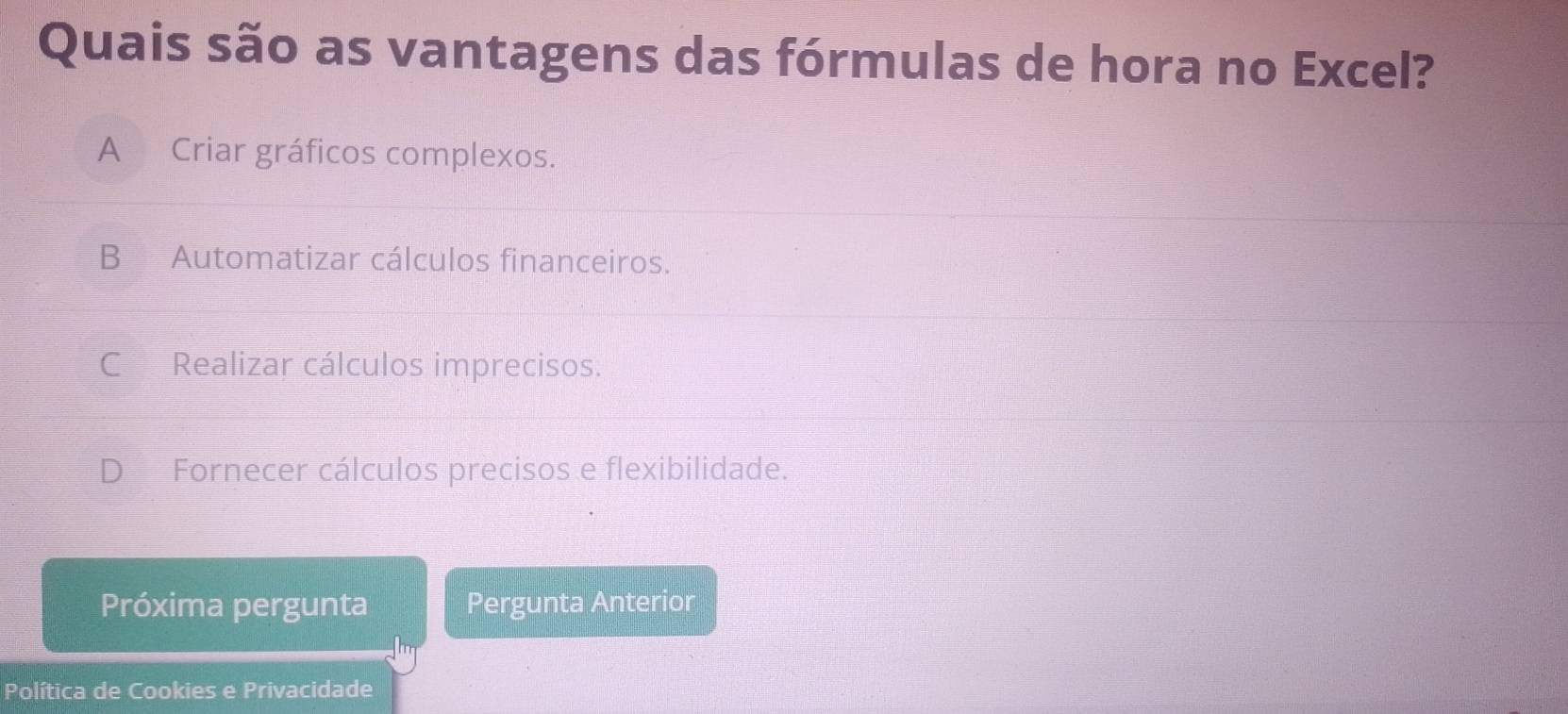 Quais são as vantagens das fórmulas de hora no Excel?
A Criar gráficos complexos.
B Automatizar cálculos financeiros.
C Realizar cálculos imprecisos.
D Fornecer cálculos precisos e flexibilidade.
Próxima pergunta Pergunta Anterior
Política de Cookies e Privacidade