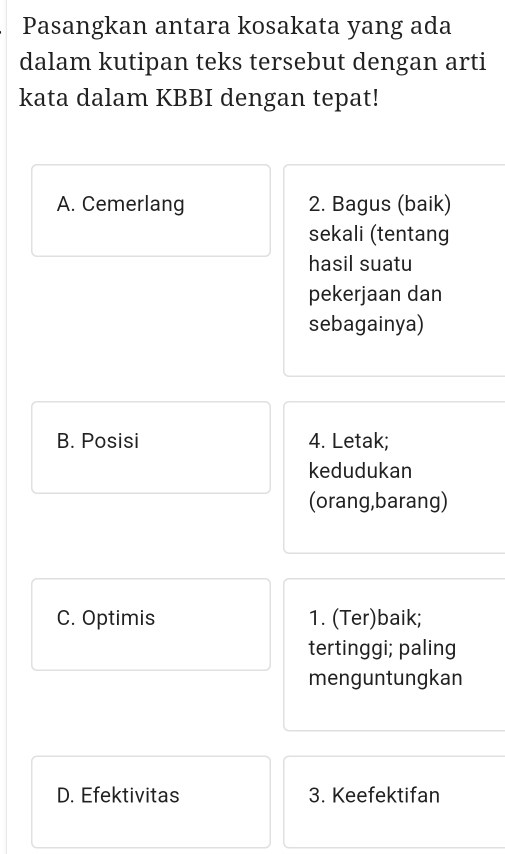 Pasangkan antara kosakata yang ada 
dalam kutipan teks tersebut dengan arti 
kata dalam KBBI dengan tepat! 
A. Cemerlang 2. Bagus (baik) 
sekali (tentang 
hasil suatu 
pekerjaan dan 
sebagainya) 
B. Posisi 4. Letak; 
kedudukan 
(orang,barang) 
C. Optimis 1. (Ter)baik; 
tertinggi; paling 
menguntungkan 
D. Efektivitas 3. Keefektifan