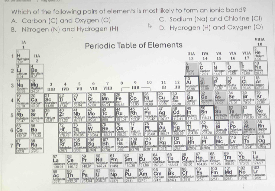 Which of the following pairs of elements is most likely to form an ionic bond?
A. Carbon (C) and Oxygen (O) C. Sodium (Na) and Chlorine (Cl)
B. Nitrogen (N) and Hydrogen (H) D. Hydrogen (H) and Oxygen (O)
n
sor