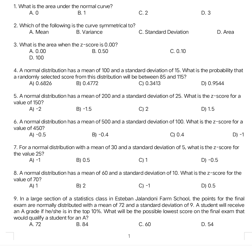 What is the area under the normal curve?
A. 0 B. 1 C. 2 D. 3
2. Which of the following is the curve symmetrical to?
A. Mean B. Variance C. Standard Deviation D. Area
3. What is the area when the z-score is 0.00?
A. 0.00 B. 0.50 C. 0.10
D. 100
4. A normal distribution has a mean of 100 and a standard deviation of 15. What is the probability that
a randomly selected score from this distribution will be between 85 and 115?
A) 0.6826 B) 0.4772 C) 0.3413 D) 0.9544
5. A normal distribution has a mean of 200 and a standard deviation of 25. What is the z-score for a
value of 150?
A) -2 B) -1.5 C) 2 D) 1.5
6. A normal distribution has a mean of 500 and a standard deviation of 100. What is the z-score for a
value of 450?
A) -0.5 B) -0.4 C) 0.4 D) -1
7. For a normal distribution with a mean of 30 and a standard deviation of 5, what is the z-score for
the value 25?
A) -1 B) 0.5 C) 1 D) -0.5
8. A normal distribution has a mean of 60 and a standard deviation of 10. What is the z-score for the
value of 70?
A) 1 B) 2 C) -1 D) 0.5
9. In a large section of a statistics class in Esteban Jalandoni Farm School, the points for the final
exam are normally distributed with a mean of 72 and a standard deviation of 9. A student will receive
an A grade if he/she is in the top 10%. What will be the possible lowest score on the final exam that
would qualify a student for an A?
A. 72 B. 84 C. 60 D. 54
1