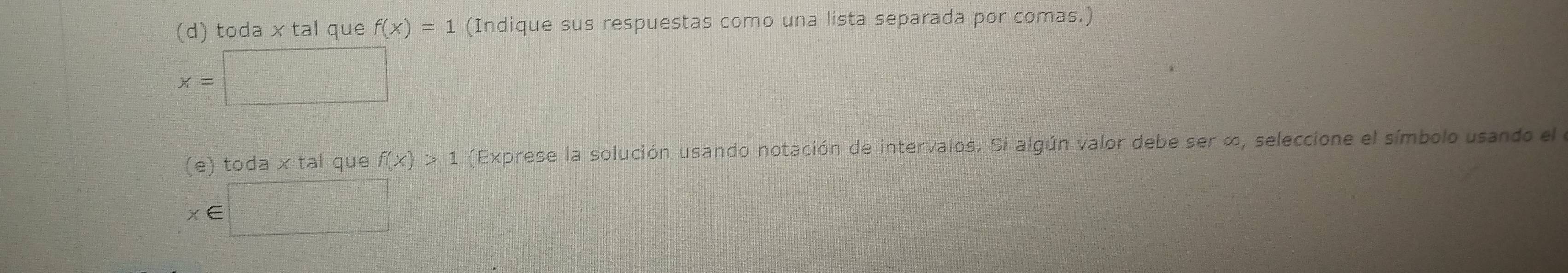 toda x tal que f(x)=1 (Indique sus respuestas como una lista separada por comas.)
x=□
(e) toda x tal que f(x)>1 (Exprese la solución usando notación de intervalos. Si algún valor debe ser ∞, seleccione el símbolo usando el
x∈ □