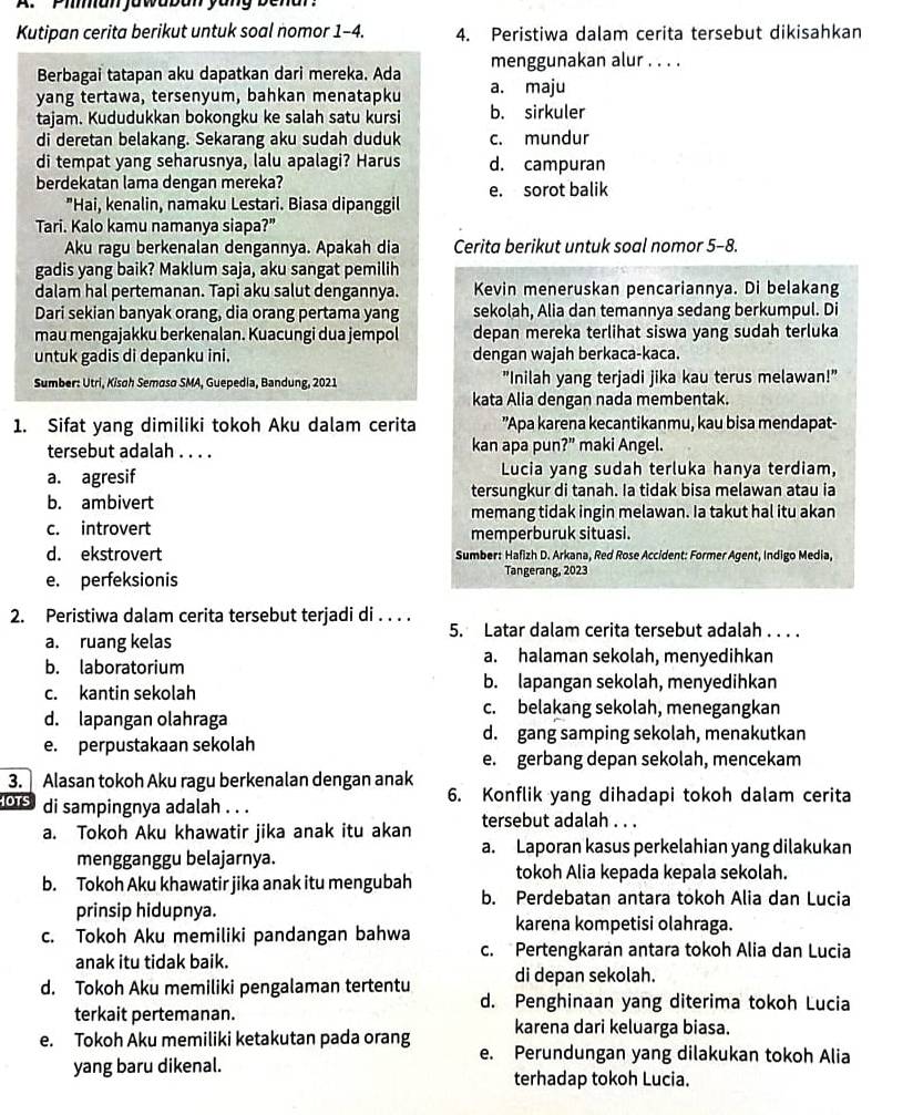 Piman jawaban yang benar'
Kutipan cerita berikut untuk soal nomor 1-4. 4. Peristiwa dalam cerita tersebut dikisahkan
Berbagai tatapan aku dapatkan dari mereka. Ada menggunakan alur . . . .
yang tertawa, tersenyum, bahkan menatapku a. maju
tajam. Kududukkan bokongku ke salah satu kursi b. sirkuler
di deretan belakang. Sekarang aku sudah duduk c. mundur
di tempat yang seharusnya, lalu apalagi? Harus d. campuran
berdekatan lama dengan mereka? e. sorot balik
"Hai, kenalin, namaku Lestari. Biasa dipanggil
Tari. Kalo kamu namanya siapa?”
Aku ragu berkenalan dengannya. Apakah dia Cerita berikut untuk soal nomor 5-8.
gadis yang baik? Maklum saja, aku sangat pemilih
dalam hal pertemanan. Tapi aku salut dengannya. Kevin meneruskan pencariannya. Di belakang
Dari sekian banyak orang, dia orang pertama yang sekolah, Alia dan temannya sedang berkumpul. Di
mau mengajakku berkenalan. Kuacungi dua jempol depan mereka terlihat siswa yang sudah terluka
untuk gadis di depanku ini. dengan wajah berkaca-kaca.
Sumber: Utri, Kisoh Semoso SMA, Guepedia, Bandung, 2021 "Inilah yang terjadi jika kau terus melawan!"
kata Alia dengan nada membentak.
1. Sifat yang dimiliki tokoh Aku dalam cerita  'Apa karena kecantikanmu, kau bisa mendapat-
tersebut adalah _kan apa pun?” maki Angel.
a. agresif Lucia yang sudah terluka hanya terdiam,
b. ambivert tersungkur di tanah. Ia tidak bisa melawan atau ia
memang tidak ingin melawan. Ia takut hal itu akan
c. introvert memperburuk situasi.
d. ekstrovert  Sumber: Hafizh D. Arkana, Red Rose Accident: Former Agent, Indigo Media,
e. perfeksionis Tangerang, 2023
2. Peristiwa dalam cerita tersebut terjadi di . . . .
5. Latar dalam cerita tersebut adalah . . . .
a. ruang kelas
a. halaman sekolah, menyedihkan
b. laboratorium
c. kantin sekolah
b. lapangan sekolah, menyedihkan
d. lapangan olahraga
c. belakang sekolah, menegangkan
e. perpustakaan sekolah
d. gang samping sekolah, menakutkan
e. gerbang depan sekolah, mencekam
3. Alasan tokoh Aku ragu berkenalan dengan anak
6. Konflik yang dihadapi tokoh dalam cerita
OTS di sampingnya adalah . . .
a. Tokoh Aku khawatir jika anak itu akan tersebut adalah . . .
a. Laporan kasus perkelahian yang dilakukan
mengganggu belajarnya.
b. Tokoh Aku khawatir jika anak itu mengubah tokoh Alia kepada kepala sekolah.
b. Perdebatan antara tokoh Alia dan Lucia
prinsip hidupnya.
c. Tokoh Aku memiliki pandangan bahwa karena kompetisi olahraga.
anak itu tidak baik.
c. Pertengkaran antara tokoh Alia dan Lucia
d. Tokoh Aku memiliki pengalaman tertentu di depan sekolah.
d. Penghinaan yang diterima tokoh Lucia
terkait pertemanan. karena dari keluarga biasa.
e. Tokoh Aku memiliki ketakutan pada orang e. Perundungan yang dilakukan tokoh Alia
yang baru dikenal.
terhadap tokoh Lucia.