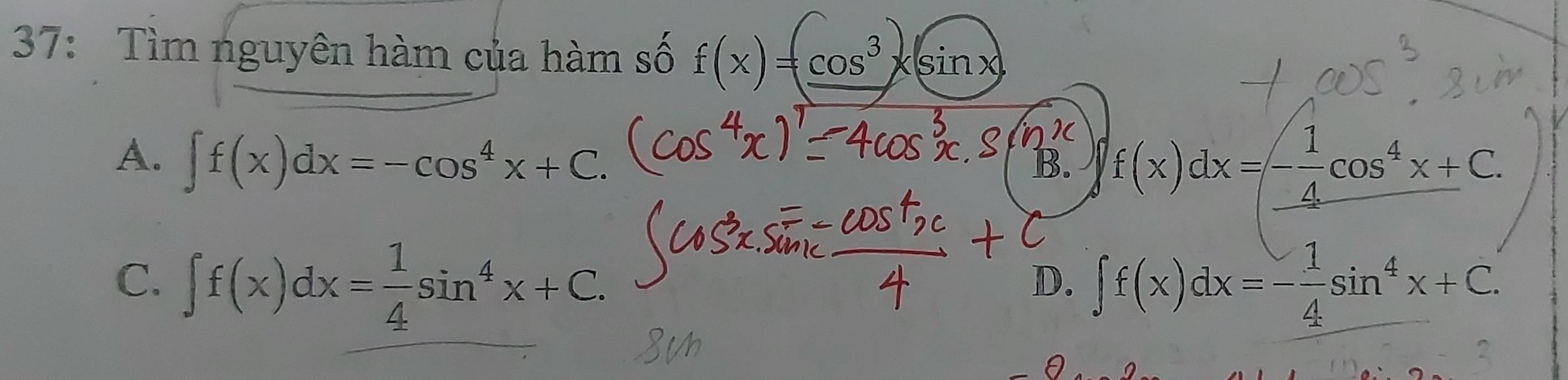 37: Tìm nguyên hàm của hàm số f(x)=cos^3x(sin x)
A. ∈t f(x)dx=-cos^4x+C.
B. f(x)dx=- 1/4 cos^4x+C.
C. ∈t f(x)dx= 1/4 sin^4x+C. ∈t f(x)dx=- 1/4 sin^4x+C. 
D.