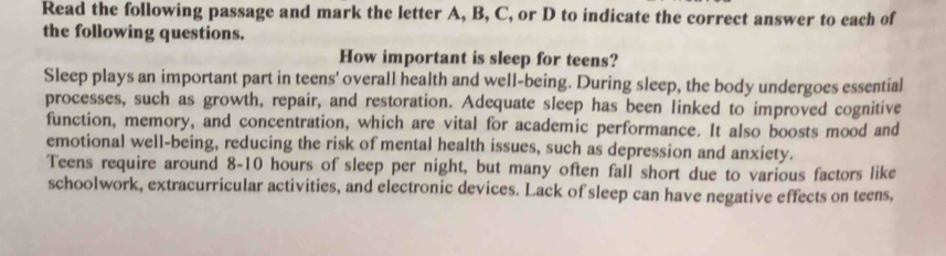 Read the following passage and mark the letter A, B, C, or D to indicate the correct answer to each of 
the following questions. 
How important is sleep for teens? 
Sleep plays an important part in teens' overall health and well-being. During sleep, the body undergoes essential 
processes, such as growth, repair, and restoration. Adequate sleep has been linked to improved cognitive 
function, memory, and concentration, which are vital for academic performance. It also boosts mood and 
emotional well-being, reducing the risk of mental health issues, such as depression and anxiety. 
Teens require around 8-10 hours of sleep per night, but many often fall short due to various factors like 
schoolwork, extracurricular activities, and electronic devices. Lack of sleep can have negative effects on teens,