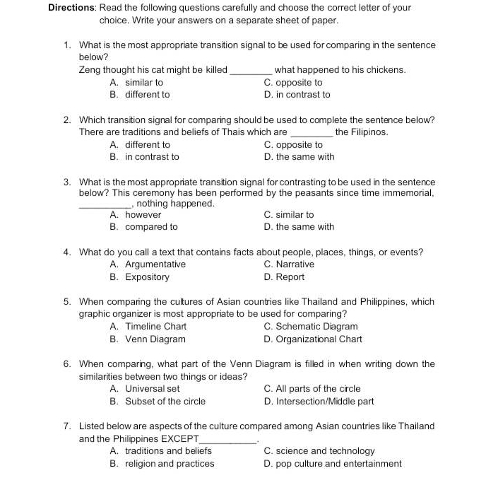 Directions: Read the following questions carefully and choose the correct letter of your
choice. Write your answers on a separate sheet of paper.
1. What is the most appropriate transition signal to be used for comparing in the sentence
below?
Zeng thought his cat might be killed _what happened to his chickens.
A. similar to C. opposite to
B. different to D. in contrast to
2. Which transition signal for comparing should be used to complete the sentence below?
There are traditions and beliefs of Thais which are _the Filipinos.
A. different to C. opposite to
B. in contrast to D. the same with
3. What is the most appropriate transition signal for contrasting to be used in the sentence
below? This ceremony has been performed by the peasants since time immemorial,
_ nothing happened.
A. however C. similar to
B. compared to D. the same with
4. What do you call a text that contains facts about people, places, things, or events?
A. Argumentative C. Narrative
B. Expository D. Report
5. When comparing the cultures of Asian countries like Thailand and Philippines, which
graphic organizer is most appropriate to be used for comparing?
A. Timeline Chart C. Schematic Diagram
B. Venn Diagram D. Organizational Chart
6. When comparing, what part of the Venn Diagram is filled in when writing down the
similarities between two things or ideas?
A. Universal set C. All parts of the circle
B. Subset of the circle D. Intersection/Middle part
7. Listed below are aspects of the culture compared among Asian countries like Thailand
and the Philippines EXCEPT_ .
A. traditions and beliefs C. science and technology
B. religion and practices D. pop culture and entertainment