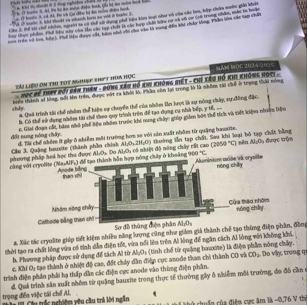 a i  hiểu nau  s a  u  1
a. Khí H, thoát ở 2 ống nghiệm chứa A
Ở b. Ở bước 3, Al, Fe bị ăn mòn điện hoá, Cu bị ăn mòn hoá học.
Lê. Ở bước 3, cả Al, Fe và Cư đều bị ăn môn điện hoá.
Cầu 2. Để tải chế nhôm, người ta có thể sử dụng phế liệu kim loại như vỏ của các lon, hộp chứa nước giải khát
Ởđ, Ở bước 3, khí thoát ra nhanh hơn so với ở bước 2.
hay thực phẩm. Phê liệu này còn lần các tạp chất là các hợp chất hữu cơ và vô cơ (có trong nhãn, mác in hoặc
son trên vô lon, hộp). Phế liệu được cát, bãm nhỏ rồi cho vào lò nung đến khi chảy lỏng. Phần lớn các tạp chất
NăM HọC 2024-2025
Tải liệu ôn thi tOt nghiẹp thPT hOa học
Học đề Thay đối bản Thân - Dừng xấu Hổ khi không biết - chỉ xấu Hổ khi không học! ×
biến thành xỉ lỏng, nổi lên trên, được vớt ra khỏi lò. Phần còn lại trong lò là nhôm tái chế ở trạng thái nóng
a. Quá trình tái chế nhôm thể hiện sự chuyển thể của nhôm lần lượt là sự nóng chảy, sự đông đặc.
chảy.
b. Có thể sử dụng nhôm tái chế theo quy trình trên để tạo dụng cụ nhà bếp, y tế, ....
c. Giai đoạn cắt, băm nhỏ phế liệu nhôm trước khi nung chảy: giúp giảm bớt thể tích và tiết kiệm nhiên liệu
đốt nung nóng chảy.
d. Tái chế nhôm ít gây ô nhiễm môi trường hơn so với sản xuất nhôm từ quặng bauxite.
Cầu 3. Quặng bauxite (thành phần chính Al_2O_3.2H_2O) thường lẫn tạp chất. Sau khi loại bỏ tạp chất bằng
phưhọc thu được Al_2O_3. Do Al_2O_3 có nhiệt độ nóng chảy rất cao (2050°C) nên Al_2O_3 được trộn
cùngy ở khoảng 900°C.
Sơ đồ t
a. Xúc tác cryolite giúp tiết kiệm nhiều năng lượng cũng như giảm giá thành chế tạo thùng điện n, đồng
thời tạo ra chất lỏng vừa có tính dẫn điện tốt, vừa nổi lên trên Al lỏng để ngăn cách Al lỏng với không khí.
b. Phương pháp được sử dụng để tách Al từ Al_2O_3 (tinh chế từ quặng bauxite) là điện phần nóng chảy.
c. Khí O_2 tạo thành ở nhiệt độ cao, đốt cháy dần điện cực anode than chì thành CO và CO_2. Do vậy, trong qi
trình điện phân phải hạ thấp dần các điện cực anode vào thùng điện phân.
d. Quá trình sản xuất nhôm từ quặng bauxite trong thực tế thường gây ô nhiễm môi trường, do đó cần ở
trọng đến việc tái chế Al.
Au III. Câu trắc nghiệm yêu cầu trả lời ngắn
kế khử chuẩn của điện cực âm là −0,76 V thì
