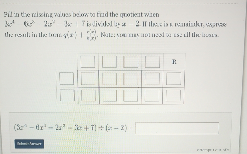 Fill in the missing values below to find the quotient when
3x^4-6x^3-2x^2-3x+7 is divided by x-2. If there is a remainder, express 
the result in the form q(x)+ r(x)/b(x) . Note: you may not need to use all the boxes.
(3x^4-6x^3-2x^2-3x+7)/ (x-2)=□
Submit Answer 
attempt 1 out of 2