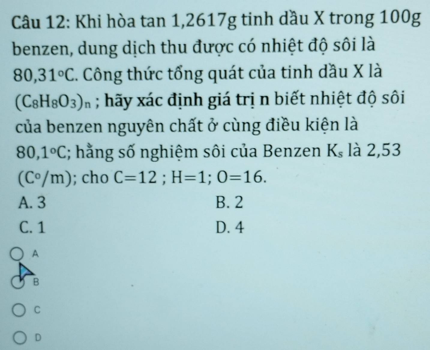 Khi hòa tan 1,2617g tinh dầu X trong 100g
benzen, dung dịch thu được có nhiệt độ sôi là
80,31°C. Công thức tổng quát của tinh dầu X là
(C_8H_8O_3)_n; hãy xác định giá trị n biết nhiệt độ sôi
của benzen nguyên chất ở cùng điều kiện là
80,1°C; hằng số nghiệm sôi của Benzen K_s là 2,53
(C°/m); cho C=12; H=1; O=16.
A. 3 B. 2
C. 1 D. 4
A
B
C
D