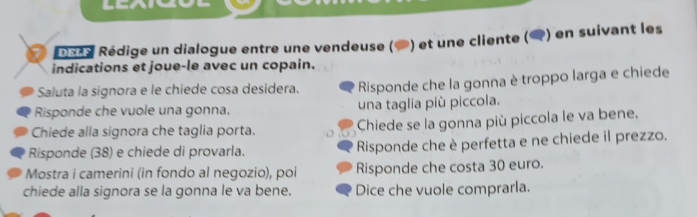 DEAS Rédige un dialogue entre une vendeuse ( ) et une cliente () en suivant les 
indications et joue-le avec un copain. 
Saluta la signora e le chiede cosa desidera. Risponde che la gonna è troppo larga e chiede 
Risponde che vuole una gonna. una taglia più piccola. 
Chiede alla signora che taglia porta. 
Chiede se la gonna più piccola le va bene. 
Risponde (38) e chiede di provarla. Risponde che è perfetta e ne chiede il prezzo. 
Mostra i camerini (in fondo al negozio), poi Risponde che costa 30 euro. 
chiede alla signora se la gonna le va bene. Dice che vuole comprarla.