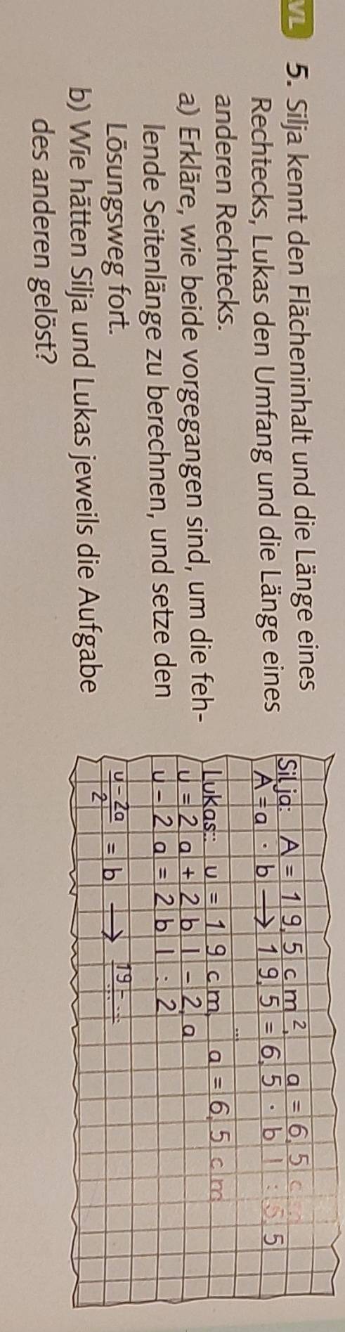 Silja kennt den Flächeninhalt und die Länge eines 
Rechtecks, Lukas den Umfang und die Länge eines 
anderen Rechtecks. 
a) Erkläre, wie beide vorgegangen sind, um die feh 
lende Seitenlänge zu berechnen, und setze den 
Lösungsweg fort. 
b) Wie hätten Silja und Lukas jeweils die Aufgabe 
des anderen gelöst?