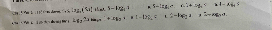 Cầu 15.Với A là số thực dương tùy ý, log _5(5a) bằngA. 5+log _5a. B. 5-log _5a. C. 1+log _5a. D. 1-log _5a. 
Câu 16.Với A là số thực dương tùy ý, log _22a bằngA. 1+log _2a B. 1-log _2a. C. 2-log _2a D. 2+log _2a.