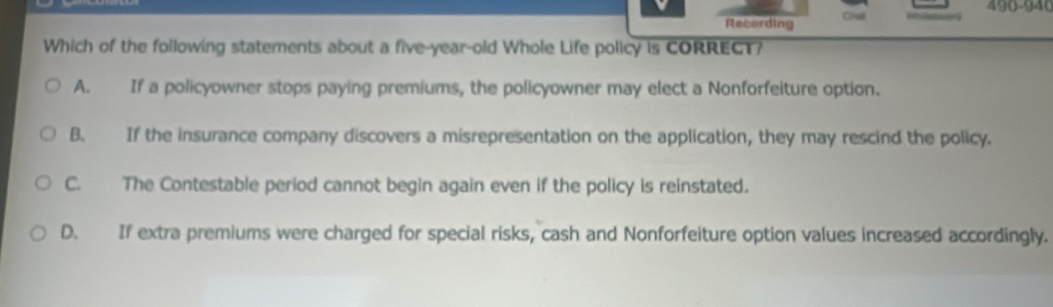 490-940
Recording Chl
Which of the following statements about a five-year-old Whole Life policy is CORRECT?
A. If a policyowner stops paying premiums, the policyowner may elect a Nonforfeiture option.
B. If the insurance company discovers a misrepresentation on the application, they may rescind the policy.
C. The Contestable period cannot begin again even if the policy is reinstated.
D. If extra premiums were charged for special risks, cash and Nonforfeiture option values increased accordingly.