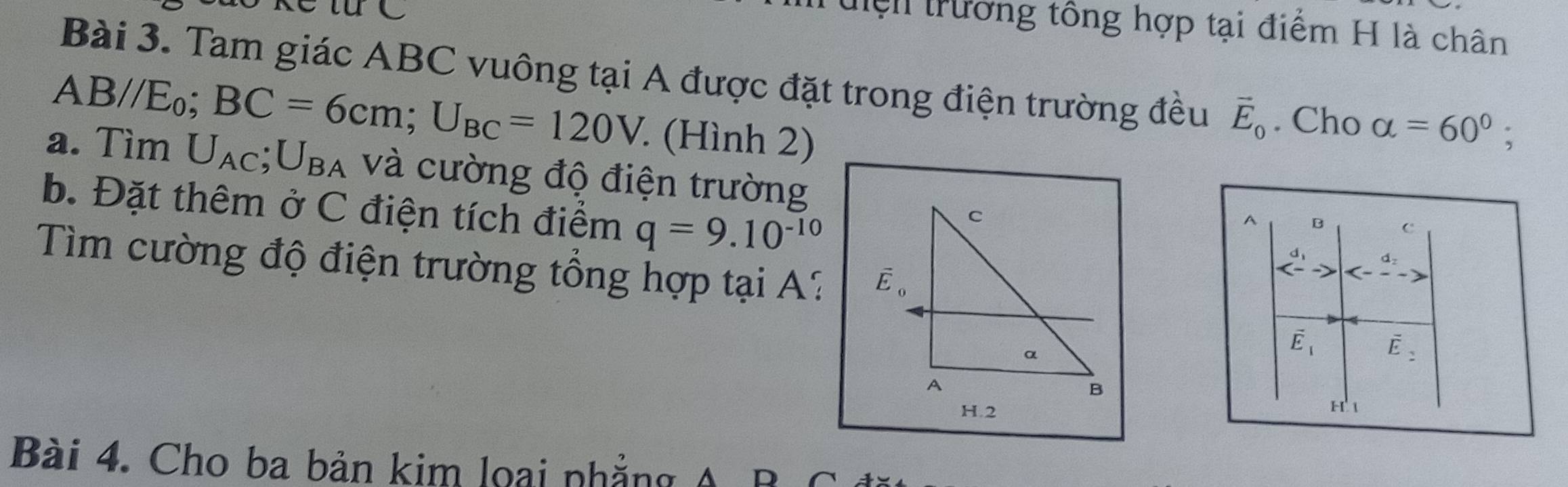 tệh trương tông hợp tại điểm H là chân
Bài 3. Tam giác ABC vuông tại A được đặt trong điện trường đều vector E_0. Cho alpha =60°;
AB//E_0;BC=6cm;U_BC=120V (Hình 2)
a. Tìm U_AC;U_BA và cường độ điện trường
b. Đặt thêm ở C điện tích điểm q=9.10^(-10)
A B c
Tìm cường độ điện trường tổng hợp tại A:
beginarrayr d_1 <-endarray to
vector E_1 vector E_2
H 1
Bài 4. Cho ba bản kim loại phẳng A B