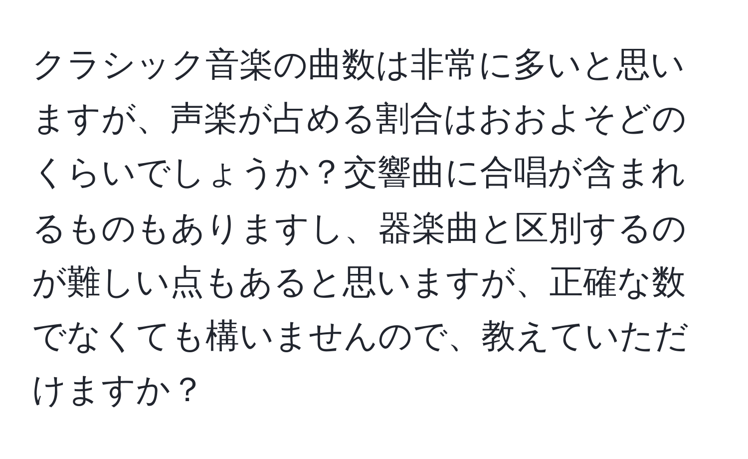 クラシック音楽の曲数は非常に多いと思いますが、声楽が占める割合はおおよそどのくらいでしょうか？交響曲に合唱が含まれるものもありますし、器楽曲と区別するのが難しい点もあると思いますが、正確な数でなくても構いませんので、教えていただけますか？