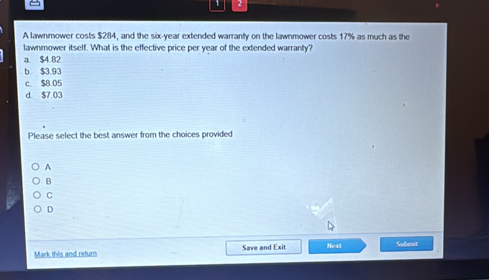 1 2
A lawnmower costs $284, and the six-year extended warranty on the lawnmower costs 17% as much as the
lawnmower itself. What is the effective price per year of the extended warranty?
a. $4.82
b. $3.93
c. $8.05
d. $7.03
Please select the best answer from the choices provided
A
B
C
D
Mark this and return Save and Exit Next Submit