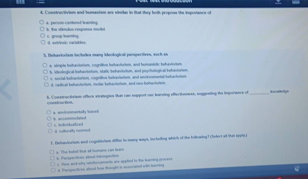 Constructivism and humanism are similar in that they both propose the importance of
a person-centered learning.
b. the stimulus-response model.
c. group learning.
d. extrinsic variables.
5. Behaviorism includes many ideological perspectives, such as
a. simple behaviorism, cognitive behaviorism, and humanistic behaviorism
b. ideological behaviorism, static behaviorism, and psychological behaviorism
c. social behaviorism, cognitive behaviorism, and environmental behaviorism.
d. radical behaviorism, molar behaviorism, and neo-behaviorism
6. Constructivism offers strategies that can support our learning effectiveness, suggesting the importance of _knowledge
construction.
a environmentally based
b. accommodated
c. individualized
d culturally normed
7. Behaviorism and cognitivism differ in many ways, including which of the following? (Select all that apply.)
a The belief that all humans can learn
b. Perspectives about introspection
c. How and why reinforcements are applied to the learning process
d Perspectives about how thought is associated with learning