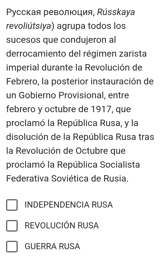 Pусская революция, Ρússkaya
revoliútsiya) agrupa todos los
sucesos que condujeron al
derrocamiento del régimen zarista
imperial durante la Revolución de
Febrero, la posterior instauración de
un Gobierno Provisional, entre
febrero y octubre de 1917, que
proclamó la República Rusa, y la
disolución de la República Rusa tras
la Revolución de Octubre que
proclamó la República Socialista
Federativa Soviética de Rusia.
INDEPENDENCIA RUSA
REVOLUCIÓN RUSA
GUERRA RUSA