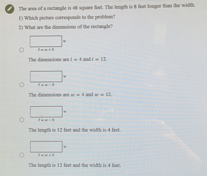 The area of a rectangle is 48 square feet. The length is 8 feet longer than the width..
1) Which picture corresponds to the problem?
2) What are the dimensions of the rectangle?
ell =w+8
The dimensions are l=4 and l=12.
The dimensions are w=4 and w=12.
The length is 12 feet and the width is 4 feet.
The length is 12 feet and the width is 4 feet.