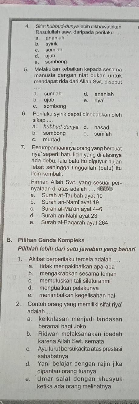 Sifat hubbud-dunya lebih dikhawatirkan
Rasulullah saw. daripada perilaku ....
a. ananiah
b. syirik
c. sum'ah
d. ujub
e. sombong
5. Melakukan kebaikan kepada sesama
manusia dengan niat bukan untuk
mendapat rida dari Allah Swt. disebut
a. sum'ah d. ananiah
b. ujub e. riya'
c. sombong
6. Perilaku syirik dapat disebabkan oleh
sikap ....
a. hubbud-dunya d. hasad
b. sombong e. sum'ah
c. murtad
7. Perumpamaannya orang yang berbuat
riya' seperti batu licin yang di atasnya
ada debu, lalu batu itu diguyur hujan
lebat sehingga tinggallah (batu) itu
licin kembali.
Firman Allah Swt. yang sesuai per-
nyataan di atas adalah .... HoTs
a. Surah at-Taubah ayat 10
b. Surah an-Naml ayat 19
c. Surah al-Mā'ūn ayat 4-6
d. Surah an-Naḥl ayat 23
e. Surah al-Baqarah ayat 264
B. Pilihan Ganda Kompleks
Pilihlah lebih dari satu jawaban yang benar!
1. Akibat berperilaku tercela adalah ….
a. tidak mengakibatkan apa-apa
b. mengakrabkan sesama teman
c. memutuskan tali silaturahmi
d. menguatkan pelakunya
e. menimbulkan kegelisahan hati
2. Contoh orang yang memiliki sifat riya'
adalah ....
a. keikhlasan menjadi landasan
beramal bagi Joko
b. Ridwan melaksanakan ibadah
karena Allah Swt. semata
c. Ayu turut bersukacita atas prestasi
sahabatnya
d. Yani belajar dengan rajin jika
dipantau orang tuanya
e. Umar salat dengan khusyuk
ketika ada orang melihatnya