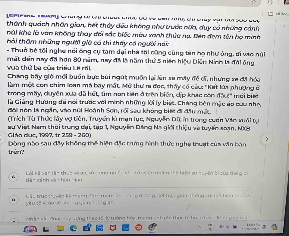 All Book
(E MpirE TEAm] Ch    g   C ve dểm nnd, th thày vật dor são doi,
thành quách nhân gian, hết thảy đều không như trước nữa, duy có những cảnh
núi khe là vẫn không thay đổi sắc biếc màu xanh thủa nọ. Bèn đem tên họ mình
hỏi thăm những người già cả thì thấy có người nói:
- Thuở bé tôi nghe nói ông cụ tam đại nhà tôi cũng cùng tên họ như ông, đi vào núi
mất đến nay đã hơn 80 năm, nay đã là năm thứ 5 niên hiệu Diên Ninh là đời ông
vua thứ ba của triều Lê rồi.
Chàng bấy giờ mới buồn bực bùi ngùi; muốn lại lên xe mây để đi, nhưng xe đã hóa
làm một con chim loan mà bay mất. Mở thư ra đọc, thấy có câu: ''Kết lứa phượng ở
trong mây, duyên xưa đã hết, tìm non tiên ở trên biển, dịp khác còn đâu!'' mới biết
là Giáng Hương đã nói trước với mình những lời ly biệt. Chàng bèn mặc áo cừu nhẹ,
đội nón lá ngắn, vào núi Hoành Sơn, rồi sau không biết đi đâu mất.
(Trích Từ Thức lấy vợ tiên, Truyền kì mạn lục, Nguyễn Dữ, in trong cuốn Văn xuôi tự
sự Việt Nam thời trung đại, tập 1, Nguyễn Đăng Na giới thiệu và tuyển soạn, NXB
Giáo dục, 1997, tr 259 - 260)
Dòng nào sau đây không thể hiện đặc trưng hình thức nghệ thuật của văn bản
trên?
Lối kế xen lẫn thực và ảo, sử dụng nhiều yếu tố kỳ ảo nhằm thể hiện sự huyền bí của thế giới
A
tiên cảnh và nhân gian.
Cấu trúc truyền kỳ mang đậm màu sắc hoang đường, kết hợp giữa những chi tiết hiện thực và
B
yếu tố kì ảo về không gian, thời gian.
Nhân vật được xây dựng theo lối lý tưởng hóa, mang tính phi thực tế hoàn toàn, không có mối
11:04 SA
TL 15/02/2025