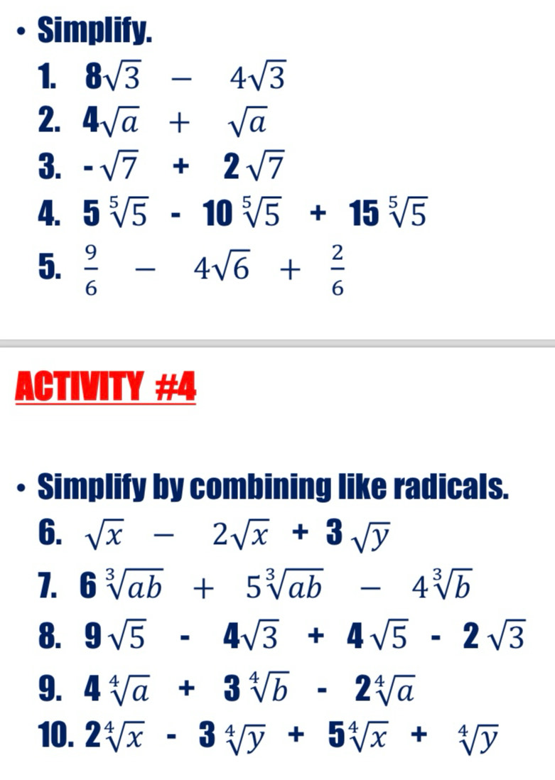 • Simplify. 
1. 8sqrt(3)-4sqrt(3)
2. 4sqrt(a)+sqrt(a)
3. -sqrt(7)+2sqrt(7)
4. 5sqrt[5](5)-10sqrt[5](5)+15sqrt[5](5)
5.  9/6 -4sqrt(6)+ 2/6 
ACTIVITY #4 
• Simplify by combining like radicals. 
6. sqrt(x)-2sqrt(x)+3sqrt(y)
1. 6sqrt[3](ab)+5sqrt[3](ab)-4sqrt[3](b)
8. 9sqrt(5)-4sqrt(3)+4sqrt(5)-2sqrt(3)
9. 4sqrt[4](a)+3sqrt[4](b)-2sqrt[4](a)
10. 2sqrt[4](x)-3sqrt[4](y)+5sqrt[4](x)+sqrt[4](y)